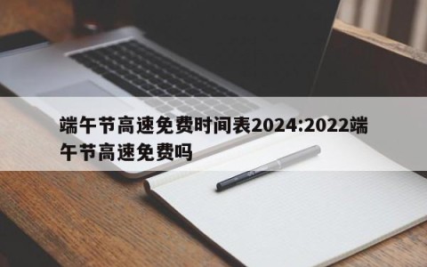 端午节高速免费时间表2024:2022端午节高速免费吗