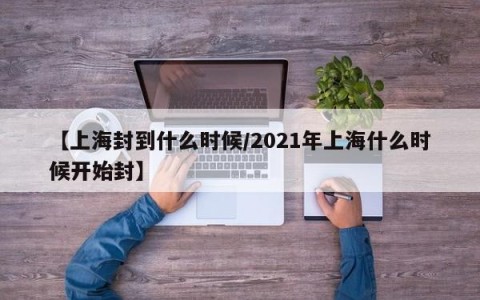 【上海封到什么时候/2021年上海什么时候开始封】