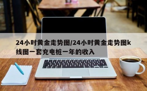 24小时黄金走势图/24小时黄金走势图k线图一套充电桩一年的收入