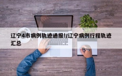 辽宁4市病例轨迹通报!/辽宁病例行程轨迹汇总