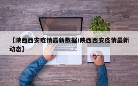 【陕西西安疫情最新数据/陕西西安疫情最新动态】