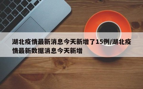 湖北疫情最新消息今天新增了15例/湖北疫情最新数据消息今天新增