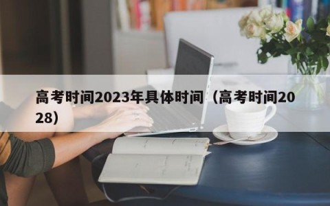 高考时间2023年具体时间（高考时间2028）
