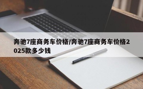 奔驰7座商务车价格/奔驰7座商务车价格2025款多少钱