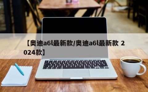 【奥迪a6l最新款/奥迪a6l最新款 2024款】