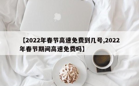 【2022年春节高速免费到几号,2022年春节期间高速免费吗】