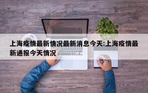 上海疫情最新情况最新消息今天:上海疫情最新通报今天情况