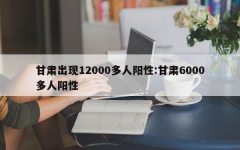 甘肃出现12000多人阳性:甘肃6000多人阳性