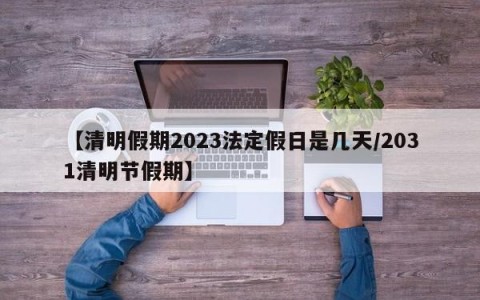 【清明假期2023法定假日是几天/2031清明节假期】
