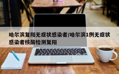 哈尔滨复阳无症状感染者/哈尔滨1例无症状感染者核酸检测复阳