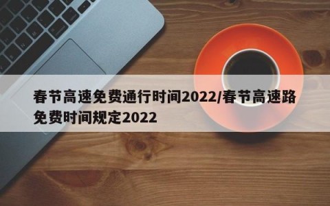 春节高速免费通行时间2022/春节高速路免费时间规定2022