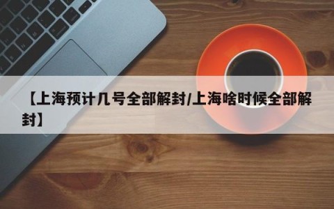 【上海预计几号全部解封/上海啥时候全部解封】
