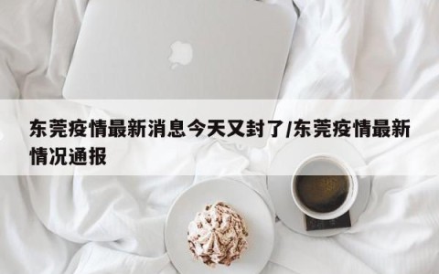 东莞疫情最新消息今天又封了/东莞疫情最新情况通报