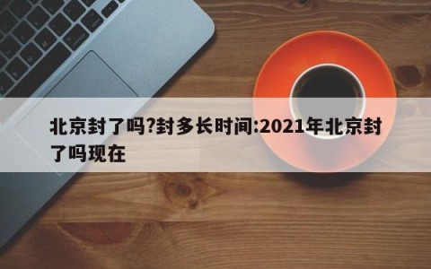 北京封了吗?封多长时间:2021年北京封了吗现在