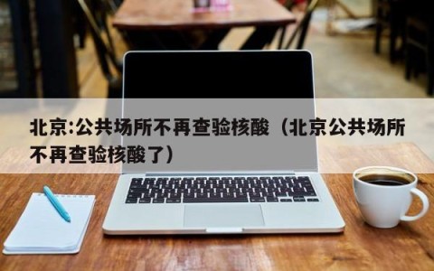 北京:公共场所不再查验核酸（北京公共场所不再查验核酸了）