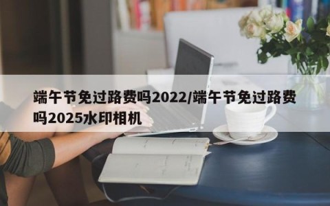 端午节免过路费吗2022/端午节免过路费吗2025水印相机