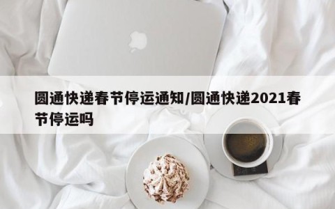 圆通快递春节停运通知/圆通快递2021春节停运吗