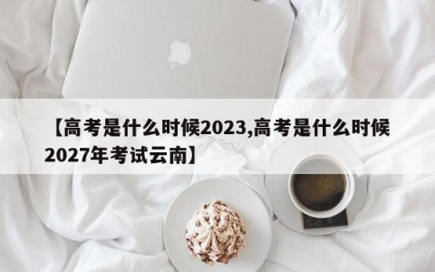 【高考是什么时候2023,高考是什么时候2027年考试云南】