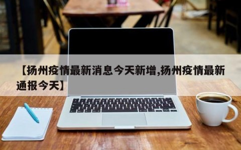 【扬州疫情最新消息今天新增,扬州疫情最新通报今天】
