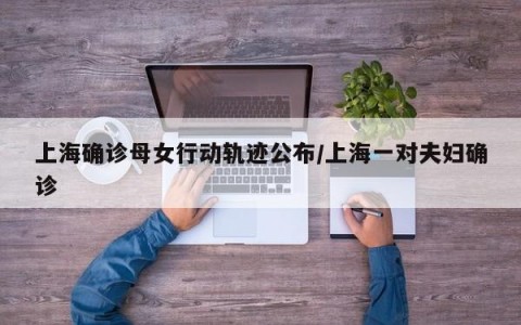 上海确诊母女行动轨迹公布/上海一对夫妇确诊