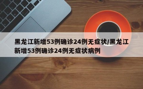 黑龙江新增53例确诊24例无症状/黑龙江新增53例确诊24例无症状病例