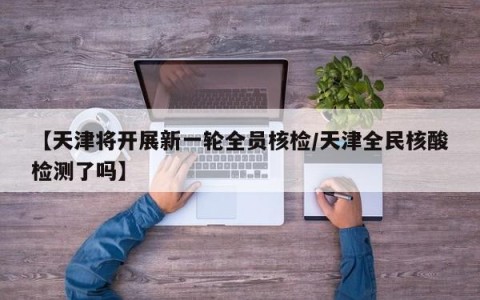 【天津将开展新一轮全员核检/天津全民核酸检测了吗】