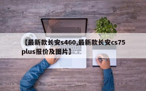【最新款长安s460,最新款长安cs75plus报价及图片】