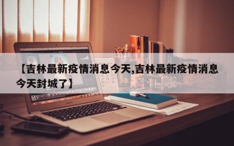 【吉林最新疫情消息今天,吉林最新疫情消息今天封城了】