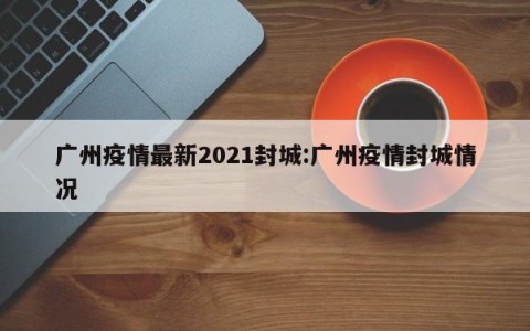 广州疫情最新2021封城:广州疫情封城情况