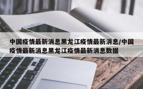 中国疫情最新消息黑龙江疫情最新消息/中国疫情最新消息黑龙江疫情最新消息数据