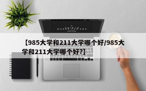 【985大学和211大学哪个好/985大学和211大学哪个好?】