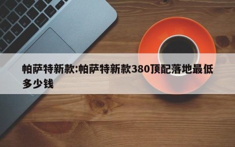 帕萨特新款:帕萨特新款380顶配落地最低多少钱