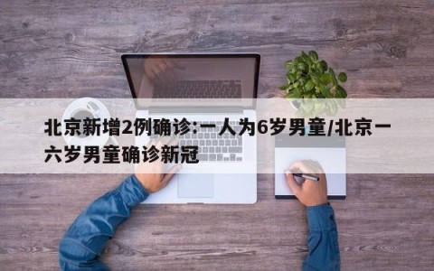 北京新增2例确诊:一人为6岁男童/北京一六岁男童确诊新冠