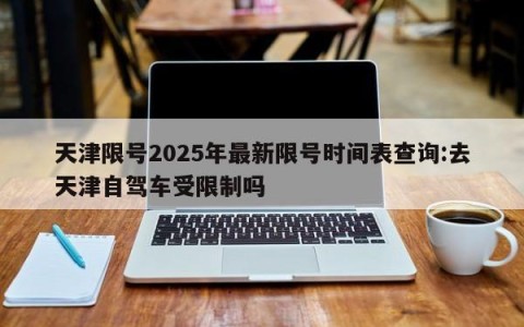 天津限号2025年最新限号时间表查询:去天津自驾车受限制吗